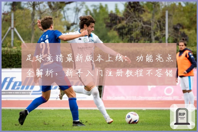 足球竞猜最新版本上线：功能亮点全解析，新手入门注册教程不容错过