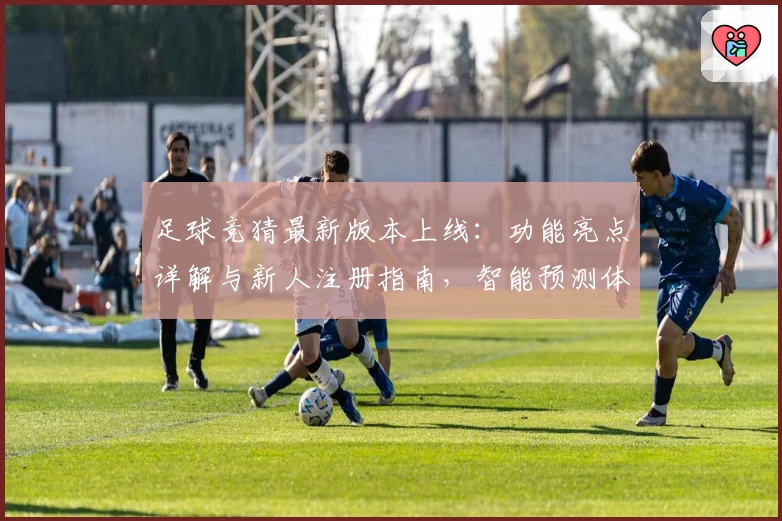 足球竞猜最新版本上线：功能亮点详解与新人注册指南，智能预测体验全面升级