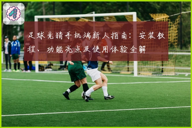 足球竞猜手机端新人指南：安装教程、功能亮点及使用体验全解