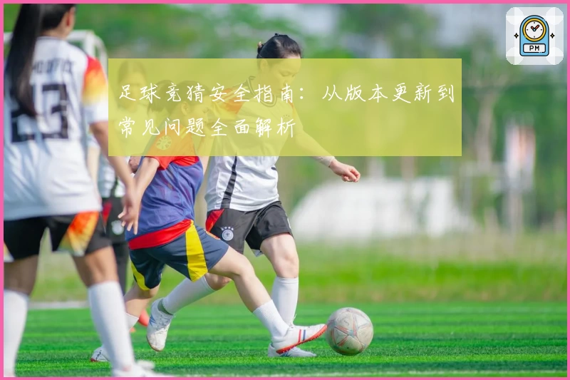 足球竞猜安全指南：从版本更新到常见问题全面解析